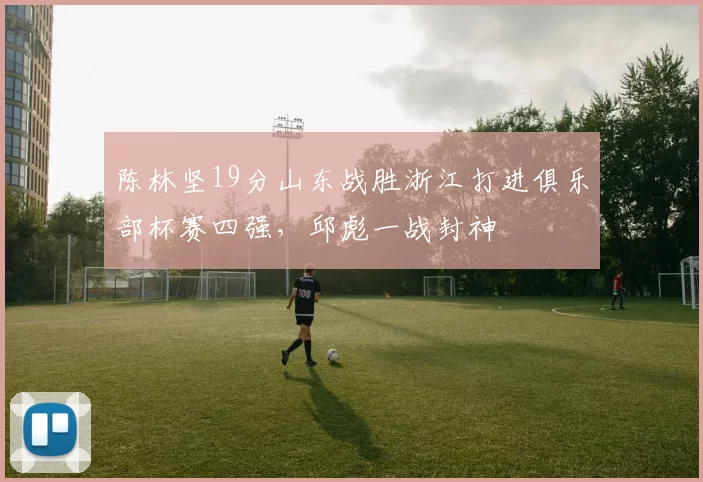 陈林坚19分山东战胜浙江打进俱乐部杯赛四强，邱彪一战封神