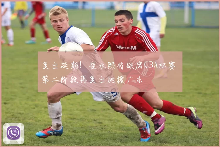 复出延期！崔永熙将缺席CBA杯赛 第二阶段再复出驰援广东